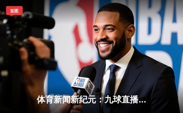 体育新闻新纪元：九球直播免费版如何重塑观赛体验与资讯获取