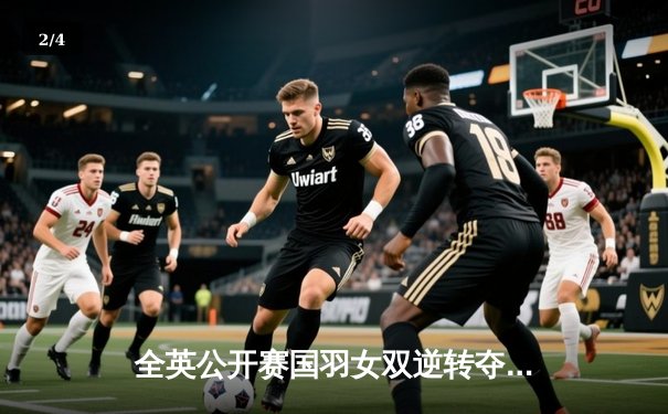 全英公开赛国羽女双逆转夺冠，陈清晨/贾一凡巅峰对决再创辉煌 - 2