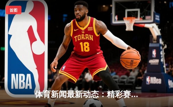 体育新闻最新动态：精彩赛事回顾